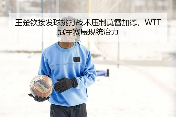 王楚钦接发球挑打战术压制莫雷加德，WTT冠军赛展现统治力